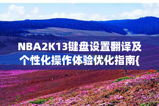 NBA2K13键盘设置翻译及个性化操作体验优化指南{下拉词},精准键位设置 NBA2K13键盘设置翻译及个性化操作体验优化指南{下拉词},精准键位设置