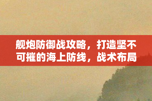 舰炮防御战攻略，打造坚不可摧的海上防线，战术布局与船只选择