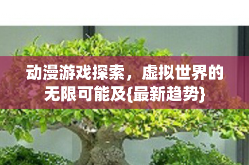 动漫游戏探索,虚拟世界的无限可能及{最新趋势} 动漫游戏探索,虚拟世界的无限可能及{最新趋势}