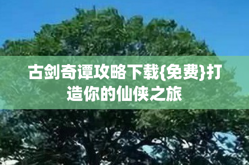 古剑奇谭攻略下载{免费}打造你的仙侠之旅