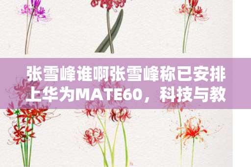 张雪峰谁啊张雪峰称已安排上华为MATE60，科技与教育的跨界碰撞，科技巨头与教育的跨界碰撞，张雪峰称已安排上华为MATE60