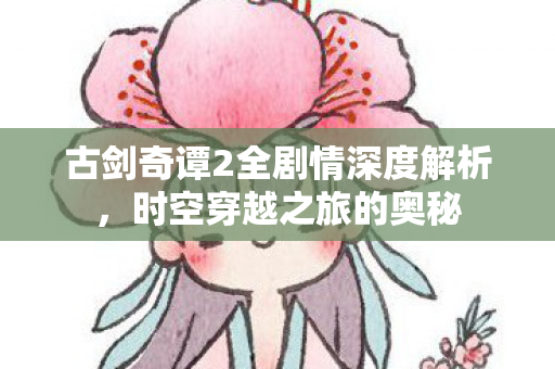 古剑奇谭2全剧情深度解析,时空穿越之旅的奥秘 古剑奇谭2全剧情深度解析,时空穿越之旅的奥秘