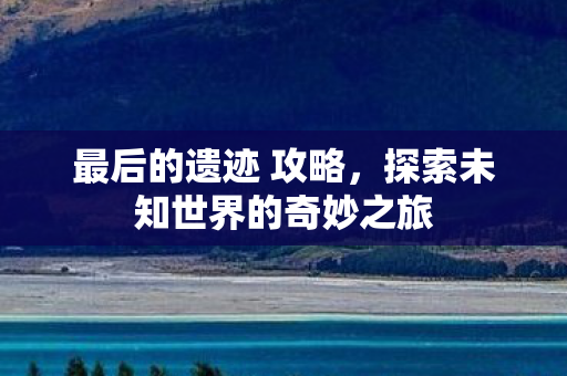 最后的遗迹 攻略,探索未知世界的奇妙之旅 最后的遗迹 攻略,探索未知世界的奇妙之旅