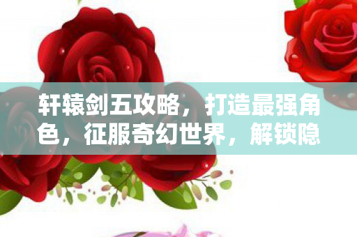 轩辕剑五攻略，打造最强角色，征服奇幻世界，解锁隐藏剧情！