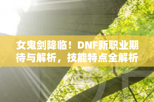 女鬼剑降临！DNF新职业期待与解析，技能特点全解析