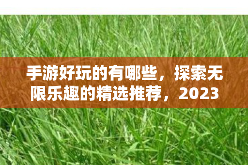 手游好玩的有哪些,探索无限乐趣的精选推荐,2023必玩新游! 手游好玩的有哪些,探索无限乐趣的精选推荐,2023必玩新游!
