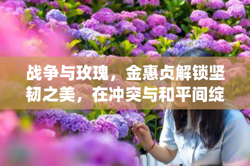 战争与玫瑰，金惠贞解锁坚韧之美，在冲突与和平间绽放的{策略}