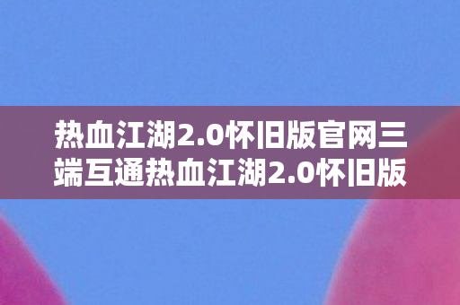 热血江湖2.0怀旧版官网三端互通热血江湖2.0怀旧版官网，重温经典，再续江湖情缘，热血江湖2.0怀旧版官网，重温经典，再续江湖情缘