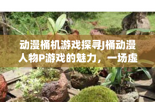 动漫桶机游戏探寻J桶动漫人物P游戏的魅力，一场虚拟世界的冒险之旅，J桶动漫人物游戏攻略