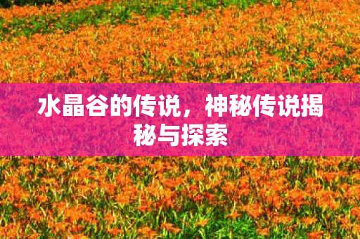 水晶谷的传说,神秘传说揭秘与探索 水晶谷的传说,神秘传说揭秘与探索