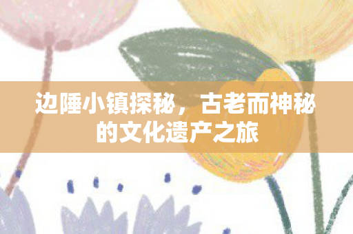 边陲小镇探秘，古老而神秘的文化遗产之旅