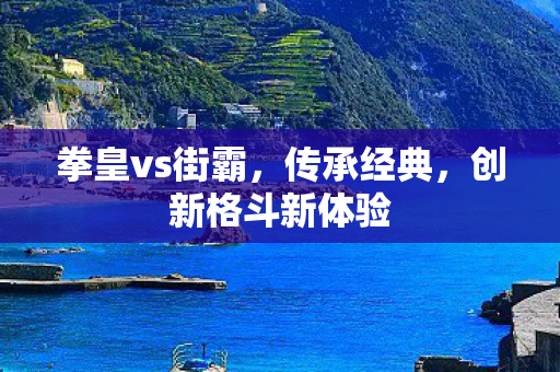 拳皇vs街霸，传承经典，创新格斗新体验