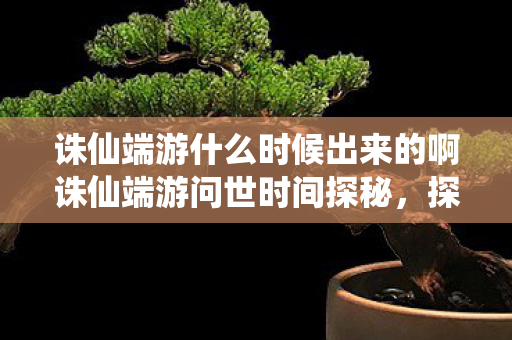 诛仙端游什么时候出来的啊诛仙端游问世时间探秘，探秘诛仙端游问世时间