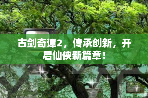 古剑奇谭2,传承创新,开启仙侠新篇章! 古剑奇谭2,传承创新,开启仙侠新篇章!
