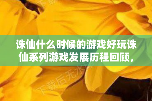 诛仙什么时候的游戏好玩诛仙系列游戏发展历程回顾，诛仙系列游戏发展历程回顾，探寻最佳游玩时机