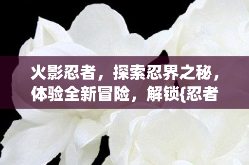 火影忍者,探索忍界之秘,体验全新冒险,解锁{忍者技能}! 火影忍者,探索忍界之秘,体验全新冒险,解锁{忍者技能}!