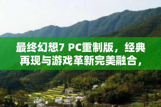 最终幻想7 PC重制版，经典再现与游戏革新完美融合，体验全新冒险