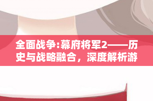 全面战争:幕府将军2——历史与战略融合，深度解析游戏策略与战术