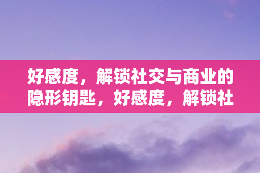 好感度，解锁社交与商业的隐形钥匙，好感度，解锁社交与商业的隐形钥匙