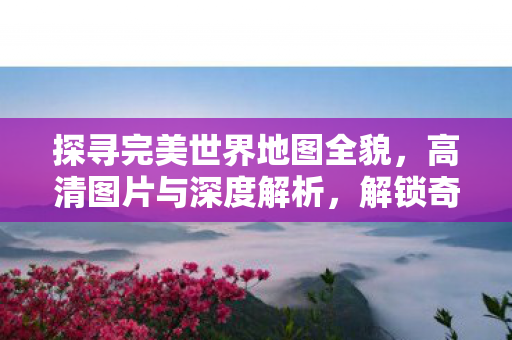 探寻完美世界地图全貌，高清图片与深度解析，解锁奇幻世界的秘密