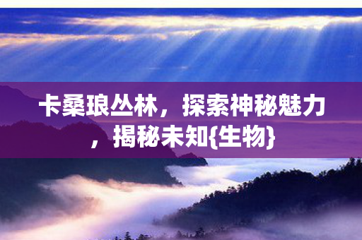 卡桑琅丛林,探索神秘魅力,揭秘未知{生物} 卡桑琅丛林,探索神秘魅力,揭秘未知{生物}