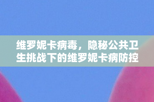 维罗妮卡病毒,隐秘公共卫生挑战下的维罗妮卡病防控 维罗妮卡病毒,隐秘公共卫生挑战下的维罗妮卡病防控