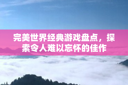 完美世界经典游戏盘点，探索令人难以忘怀的佳作