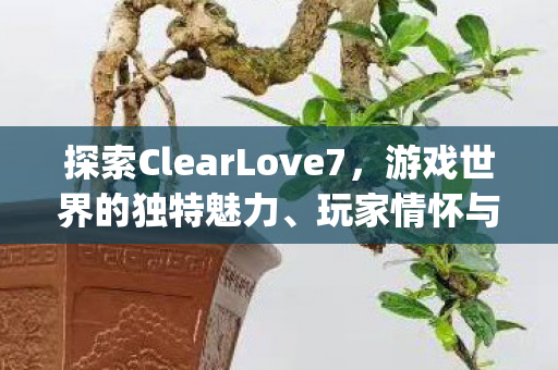 探索ClearLove7，游戏世界的独特魅力、玩家情怀与{战术策略}