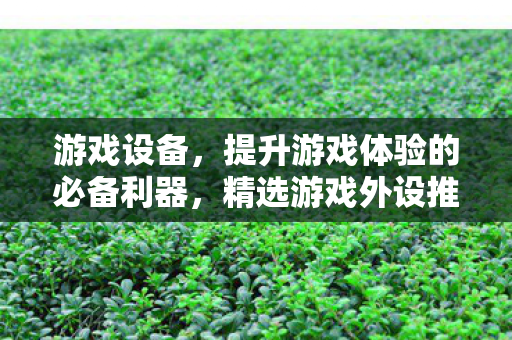 游戏设备，提升游戏体验的必备利器，精选游戏外设推荐