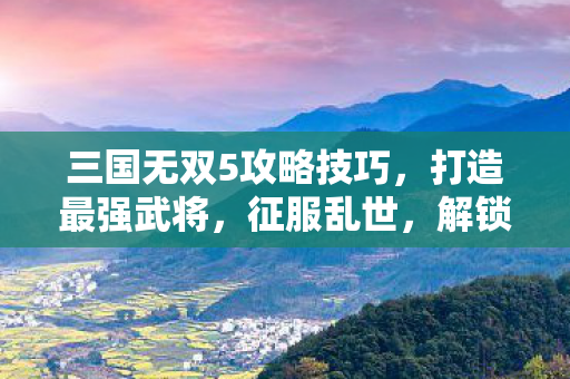 三国无双5攻略技巧，打造最强武将，征服乱世，解锁隐藏角色！