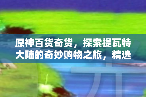 原神百货奇货,探索提瓦特大陆的奇妙购物之旅,精选商品,惊喜不断! 原神百货奇货,探索提瓦特大陆的奇妙购物之旅,精选商品,惊喜不断!