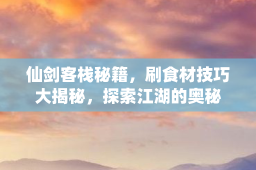 仙剑客栈秘籍，刷食材技巧大揭秘，探索江湖的奥秘