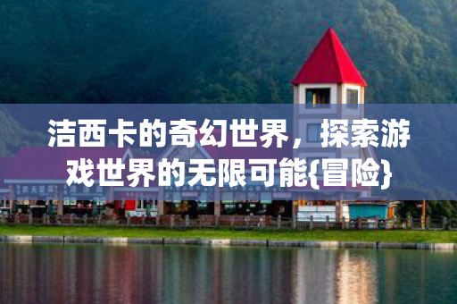 洁西卡的奇幻世界,探索游戏世界的无限可能{冒险} 洁西卡的奇幻世界,探索游戏世界的无限可能{冒险}