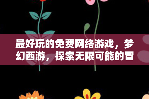 最好玩的免费网络游戏，梦幻西游，探索无限可能的冒险之旅！