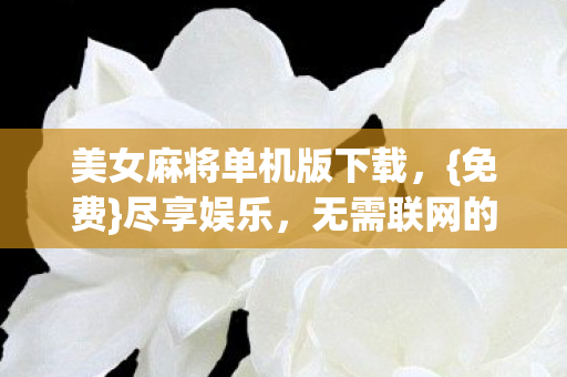 美女麻将单机版下载,{免费}尽享娱乐,无需联网的麻将盛宴 美女麻将单机版下载,{免费}尽享娱乐,无需联网的麻将盛宴