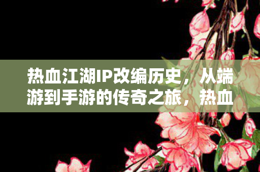 热血江湖IP改编历史，从端游到手游的传奇之旅，热血江湖，从端游到手游的传奇之旅