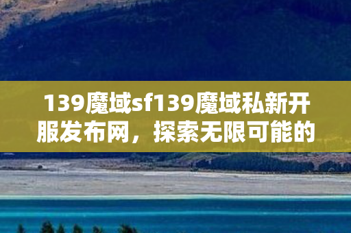 139魔域sf139魔域私新开服发布网，探索无限可能的魔幻世界，探索无限可能的魔幻世界，139魔域sf139魔域私新开服发布网