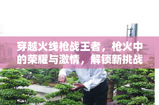 穿越火线枪战王者，枪火中的荣耀与激情，解锁新挑战！