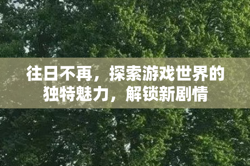 往日不再,探索游戏世界的独特魅力,解锁新剧情 往日不再,探索游戏世界的独特魅力,解锁新剧情