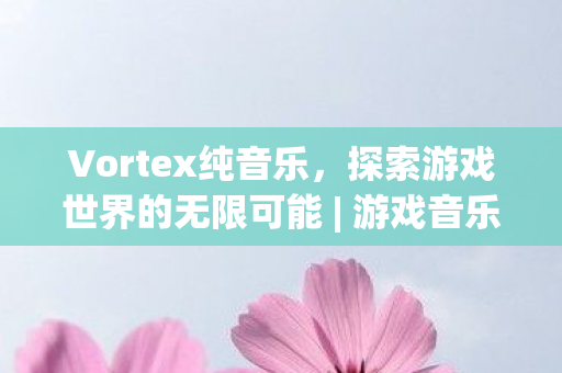 Vortex纯音乐,探索游戏世界的无限可能 | 游戏音乐推荐 Vortex纯音乐,探索游戏世界的无限可能 | 游戏音乐推荐