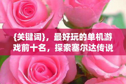 {关键词},最好玩的单机游戏前十名,探索塞尔达传说旷野之息,发现最好玩的单机游戏前十名无限可能!,{下拉词},塞尔达传说 旷野之息 {关键词},最好玩的单机游戏前十名,探索塞尔达传说旷野之息,发现最好玩的单机游戏前十名无限可能!,{下拉词},塞尔达传说 旷野之息
