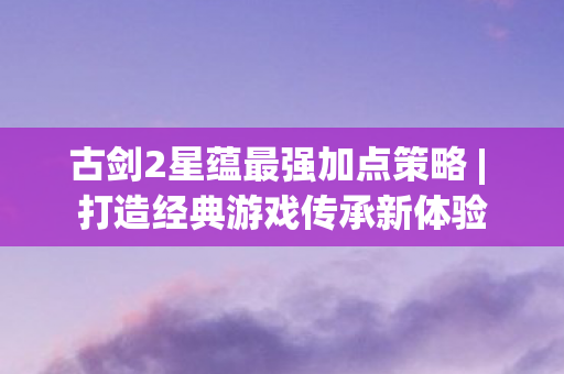 古剑2星蕴最强加点策略 | 打造经典游戏传承新体验