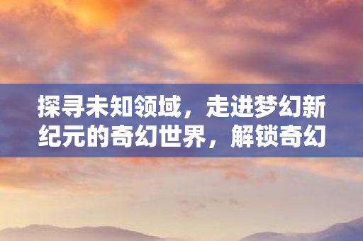 探寻未知领域,走进梦幻新纪元的奇幻世界,解锁奇幻冒险的奥秘 探寻未知领域,走进梦幻新纪元的奇幻世界,解锁奇幻冒险的奥秘