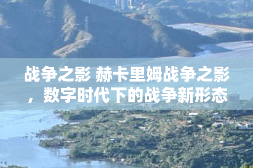 战争之影 赫卡里姆战争之影，数字时代下的战争新形态，数字时代下的战争新形态，战争之影 赫卡里姆