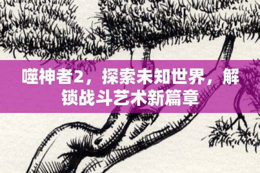 噬神者2，探索未知世界，解锁战斗艺术新篇章