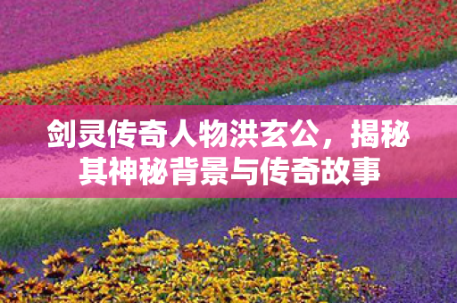 剑灵传奇人物洪玄公，揭秘其神秘背景与传奇故事