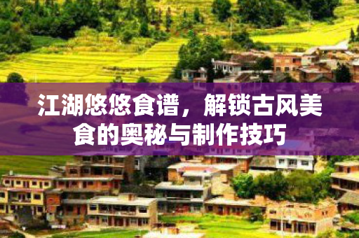 江湖悠悠食谱，解锁古风美食的奥秘与制作技巧