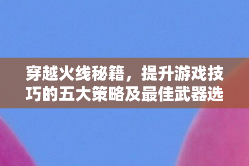 穿越火线秘籍,提升游戏技巧的五大策略及最佳武器选择 穿越火线秘籍,提升游戏技巧的五大策略及最佳武器选择