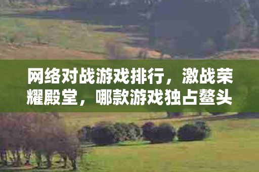 网络对战游戏排行，激战荣耀殿堂，哪款游戏独占鳌头？