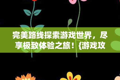 完美路线探索游戏世界,尽享极致体验之旅!{游戏攻略} 完美路线探索游戏世界,尽享极致体验之旅!{游戏攻略}